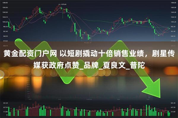 黄金配资门户网 以短剧撬动十倍销售业绩，剧星传媒获政府点赞_品牌_夏良文_普陀