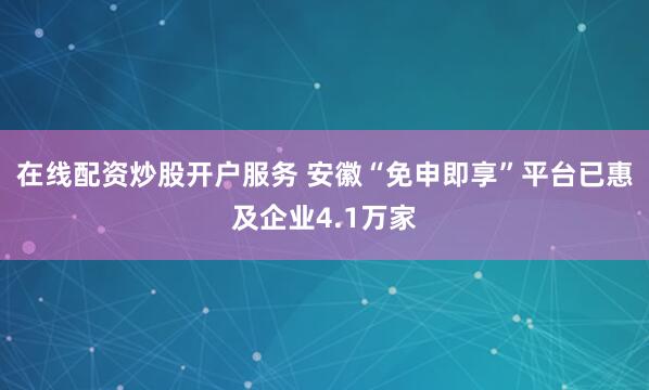 在线配资炒股开户服务 安徽“免申即享”平台已惠及企业4.1万家
