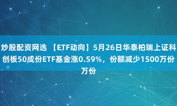 炒股配资网选 【ETF动向】5月26日华泰柏瑞上证科创板50成份ETF基金涨0.59%，份额减少1500万份