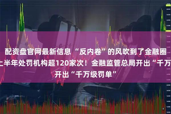 配资盘官网最新信息 “反内卷”的风吹到了金融圈，广东上半年处罚机构超120家次！金融监管总局开出“千万级罚单”