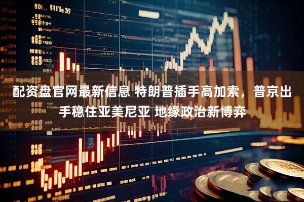 配资盘官网最新信息 特朗普插手高加索，普京出手稳住亚美尼亚 地缘政治新博弈