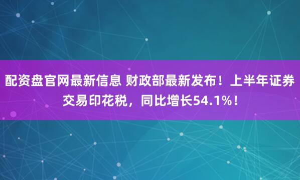 配资盘官网最新信息 财政部最新发布！上半年证券交易印花税，同比增长54.1%！