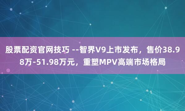 股票配资官网技巧 ­­智界V9上市发布，售价38.98万-51.98万元，重塑MPV高端市场格局