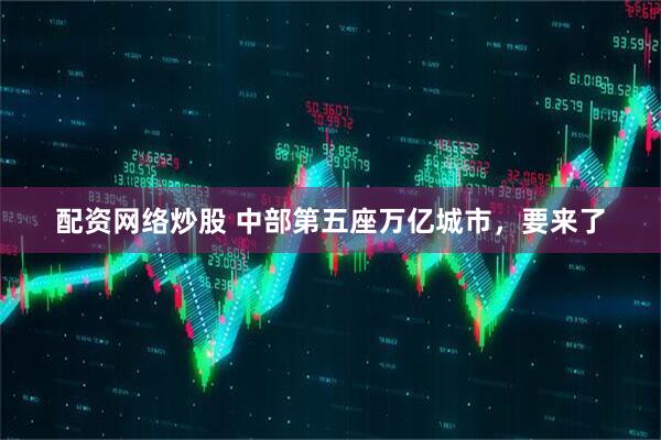 配资网络炒股 中部第五座万亿城市，要来了